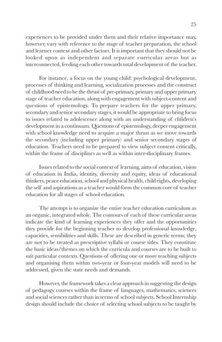 25

experiences to be provided under them and their relative importance may,
however, vary with reference to the stage of teacher preparation, the school
and learner context and other factors. It is important that they should not be
looked upon as independent and separate curricular areas but as
interconnected, feeding each other towards total development of the teacher.

       For instance, a focus on the young child: psychological development,
processes of thinking and learning, socialization processes and the construct
of childhood need to be the thrust of pre-primary, primary and upper primary
stage of teacher education, along with engagement with subject-content and
questions of epistemology. To prepare teachers for the upper primary,
secondary and senior secondary stages, it would be appropriate to bring focus
to issues related to adolescence along with an understanding of children’s
development in a continuum. Questions of epistemology, deeper engagement
with school knowledge need to acquire a major thrust as we move towards
the secondary (including upper primary) and senior secondary stages of
education. Teachers need to be prepared to view subject content critically,
within the frame of disciplines as well as within inter-disciplinary frames.

       Issues related to the social context of learning, aims of education, vision
of education in India, identity, diversity and equity, ideas of educational
thinkers, peace education, school and physical health, child rights, developing
the self and aspirations as a teacher would form the common core of teacher
education for all stages of school education.

      The attempt is to organize the entire teacher education curriculum as
an organic, integrated whole. The contours of each of these curricular areas
indicate the kind of learning experiences they offer and the opportunities
they provide for the beginning teacher to develop professional knowledge,
capacities, sensibilities and skills. These are described in generic terms; they
are not to be treated as prescriptive syllabi or course titles. They constitute
the basic ideas/themes on which the curricula and courses are to be built to
suit particular contexts. Questions of offering one or more teaching subjects
and organising them within two-year or four-year models will need to be
addressed, given the state needs and demands.

      However, the framework takes a clear approach in suggesting the design
of pedagogy courses within the frame of languages, mathematics, sciences
and social sciences rather than in terms of school subjects. School Internship
design should include the choice of selecting school subjects to be taught by
 