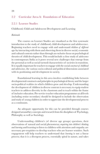 28

2.2     Curricular Area-A: Foundations of Education

2.2.1 Learner Studies
Childhood, Child and Adolescent Development and Learning

Rationale

        The courses on Learner Studies are visualized as the first systematic
introduction to the study of childhood, child development and adolescence.
Beginning teachers need to engage with and understand children of different
ages by interacting with them and observing them in diverse social, economic
and cultural contexts rather than through an exclusive focus on psychological
theories of child development. This would include a close study of adolescence
in contemporary India as it poses several new challenges that emerge from
the personal as well as social turmoil characteristics of societies in transition.
It is equally important for teachers to engage with the social construct of childhood
and adolescence, the various socio-cultural and political dimensions associated
with its positioning and development in society.

      Foundational learning in this area involves establishing links between
developmental constructs and principles in psychological theory and the larger
socio-political realities in which children grow and develop. Understanding
the development of children in diverse contexts is necessary to equip student
teachers to address diversity in the classroom and to teach within the frame
of inclusive education. Pre-service teacher education programmes at all levels
(including senior secondary) should be designed to include the observation
and study of young children in order to appreciate the developmental process
as a continuum.

      An adequate opportunity for this can be provided through courses
designed around key concepts and research from the disciplines of Psychology,
Philosophy as well as Sociology.

       Understanding children’s (of diverse age groups) questions, their
observations of natural and social phenomena; enquiring into children’s thinking
and learning and learning to listen to children with attention and empathy are
necessary pre-requisites to develop teachers who are learner sensitive. Such
engagement will help teachers to understand that learning is not a linear
process; that it is a divergent process, essentially spiral in nature, and takes
 