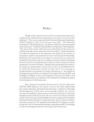 Preface

         “People in this country have been slow to recognize that education is
a profession for which intensive preparation is necessary as it is in any other
profession”. This concern expressed in the University Education Commission
(1948-49) Report is alive in its relevance even today. The Education
Commission (1964-66) professed, “the destiny of India is now being shaped
in her classrooms”. So did the National Policy on Education 1986 emphasize:
“The status of the teacher reflects the socio-cultural ethos of the society; it is
said that no people can rise above the level of its teachers”. Such exhortations
are indeed an expression of the important role played by the teachers as
transmitters, inspirers and promoters of man’s eternal quest for knowledge.
Should this role expectation be not taken as a rhetoric but as a goal to be
constantly striven for, the urgency is to address ourselves seriously to examining
the issues related to the preparation of teachers as well as to prune the theory
and practice of teacher education. Though verily a professional, the teacher’s
personality, in being humane to the learners, is the core foundational issue
on which this Framework is based, in order that it has a bearing on
transforming the very dynamics of teacher education per se. Two significant
developments particularly, the National Curriculum Framework 2005 and
the Right of Children to Free and Compulsory Education Act 2009 as well
as the fundamental tenets enshrined in the Constitution of India have guided
the development of this Framework.

        This National Curriculum Framework for Teacher Education
(NCFTE, 2009) elaborates the context, concerns and vision underscoring
that teacher education and school education have a symbiotic relationship
and developments in both these sectors mutually reinforce the concerns
necessary for qualitative improvements of the entire spectrum of education
including teacher education as well. The new concerns of school curriculum
and the expected transactional modalities have been emphasized in designing
this Framework for all stages of school education. Issues related to inclusive
education, perspectives for equitable and sustainable development, gender
perspectives, role of community knowledge in education and ICT in schooling
as well as e-learning become the centre-stage in the Framework.
 