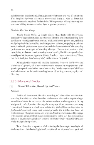 32

build teachers’ abilities to make linkages between theory and real life situations.
This implies rigorous systematic theoretical study as well as intensive
observation and analysis of field realities. This approach is likely to strengthen
teachers’ ability to conceptualise from a given experience.

Curricular Provision: Theory
       Theory Course Work : A single course that deals with theoretical
perspectives in gender studies, questions of identity and self; examining their
positions in society; curriculum and text analysis from the gender lens, critically
analysing disciplinary studies, analysing school cultures, engaging in debates
associated with professional education and the feminisation of the teaching
profession and strategies of creating change. Hands-on experience with
examining textbooks, curriculum framework and syllabi from a gender lens
would provide immense opportunities to develop critical perspectives. These
can be in-built field-based units of study in the course on gender.
      Although this course will provide necessary focus on the theory and
construct of gender, all other courses would require an engagement with
gender perspectives whether in understanding the development of children
and adolescents or in understanding issues of society, culture, equity and
diversity.


2.2.3 Educational Studies
(a)    Aims of Education, Knowledge and Values
Rationale
       Basics of education like the meaning of education, curriculum,
teaching, learning and school need to be discussed with a view to providing a
sound foundation for advanced discussions on issues relating to the theory
and practice of education. Among the many questions that contemporary
educational discourse excludes are substantive philosophical questions about the
fundamental aims and values that should provide the intellectual basis of
contemporary education policy and practice. Student teachers need to engage
with issues in a manner that makes them sensitive to the fact that educational
debate is never neutral; it always tends to promote certain educational values
while marginalizing others.
       True education is a process of developing the human personality in all
its dimensions – intellectual, physical, emotional, social, moral and spiritual.
 
