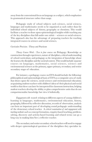 37

away from the conventional focus on language as a subject, which emphasizes
its grammatical structure rather than usage.

       Pedagogic study of school subjects such sciences, social sciences,
languages and mathematics needs to be organized as such rather than for
individual school subjects of history, geography or chemistry. This would
facilitate a teacher to draw upon epistemological insights while teaching any
of the key disciplines that fall under one rubric – sciences or social sciences.
This approach also has the advantage of preparing teachers for teaching
integrated courses in sciences and social sciences.

Curricular Provision : Theory and Practicum

       Theory Course Work : Two to four courses on Pedagogy: Knowledge as
construction through experiences, nature of disciplines, critical understanding
of school curriculum; and pedagogy as the integration of knowledge about
the learner, the discipline and the societal context. This would include separate
courses on languages, mathematics, social sciences, sciences and
environmental sciences at the primary, upper primary, secondary and senior
secondary stages of education.

      For instance, a pedagogy course on EVS should include the following:
philosophical and epistemological basis of EVS as a composite area of study
that draws upon the sciences, social sciences and environmental education;
acquainting student teachers with children’s ideas of their physical and social
world so that these can later be interpreted for classroom instruction; helping
student teachers develop the ability to plan comprehensive units that do not
compartmentalize knowledge but view it holistically.

       Engagement with research relating to different aspects of young children’s
learning in languages, mathematics, environmental education, history,
geography, followed by reflective discussion, records of observation, analysis
can form an important part of developing sound pedagogic understanding
of the elementary school teacher. A critical examination of and engagement with
teaching methods such as concept formation, enquiry-based teaching, problem-
solving, discovery and activity-based learning and related terms can go a
long way in making him/her a reflective teacher.

      The secondary and senior secondary school teachers will need to engage
with deeper epistemological questions of the disciplines they specialize in.
 