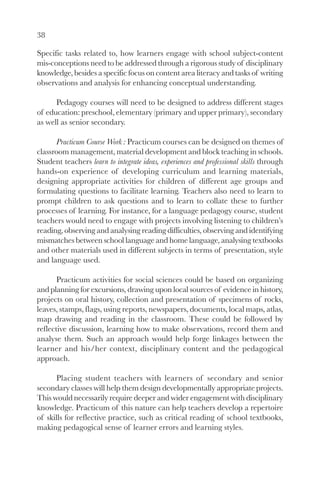 38

Specific tasks related to, how learners engage with school subject-content
mis-conceptions need to be addressed through a rigorous study of disciplinary
knowledge, besides a specific focus on content area literacy and tasks of writing
observations and analysis for enhancing conceptual understanding.

      Pedagogy courses will need to be designed to address different stages
of education: preschool, elementary (primary and upper primary), secondary
as well as senior secondary.

      Practicum Course Work : Practicum courses can be designed on themes of
classroom management, material development and block teaching in schools.
Student teachers learn to integrate ideas, experiences and professional skills through
hands-on experience of developing curriculum and learning materials,
designing appropriate activities for children of different age groups and
formulating questions to facilitate learning. Teachers also need to learn to
prompt children to ask questions and to learn to collate these to further
processes of learning. For instance, for a language pedagogy course, student
teachers would need to engage with projects involving listening to children’s
reading, observing and analysing reading difficulties, observing and identifying
mismatches between school language and home language, analysing textbooks
and other materials used in different subjects in terms of presentation, style
and language used.

       Practicum activities for social sciences could be based on organizing
and planning for excursions, drawing upon local sources of evidence in history,
projects on oral history, collection and presentation of specimens of rocks,
leaves, stamps, flags, using reports, newspapers, documents, local maps, atlas,
map drawing and reading in the classroom. These could be followed by
reflective discussion, learning how to make observations, record them and
analyse them. Such an approach would help forge linkages between the
learner and his/her context, disciplinary content and the pedagogical
approach.

      Placing student teachers with learners of secondary and senior
secondary classes will help them design developmentally appropriate projects.
This would necessarily require deeper and wider engagement with disciplinary
knowledge. Practicum of this nature can help teachers develop a repertoire
of skills for reflective practice, such as critical reading of school textbooks,
making pedagogical sense of learner errors and learning styles.
 