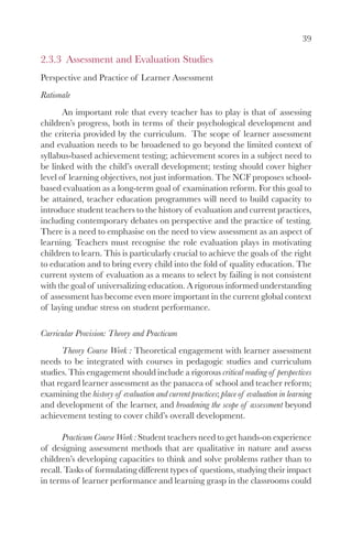 39

2.3.3 Assessment and Evaluation Studies
Perspective and Practice of Learner Assessment
Rationale
       An important role that every teacher has to play is that of assessing
children’s progress, both in terms of their psychological development and
the criteria provided by the curriculum. The scope of learner assessment
and evaluation needs to be broadened to go beyond the limited context of
syllabus-based achievement testing; achievement scores in a subject need to
be linked with the child’s overall development; testing should cover higher
level of learning objectives, not just information. The NCF proposes school-
based evaluation as a long-term goal of examination reform. For this goal to
be attained, teacher education programmes will need to build capacity to
introduce student teachers to the history of evaluation and current practices,
including contemporary debates on perspective and the practice of testing.
There is a need to emphasise on the need to view assessment as an aspect of
learning. Teachers must recognise the role evaluation plays in motivating
children to learn. This is particularly crucial to achieve the goals of the right
to education and to bring every child into the fold of quality education. The
current system of evaluation as a means to select by failing is not consistent
with the goal of universalizing education. A rigorous informed understanding
of assessment has become even more important in the current global context
of laying undue stress on student performance.

Curricular Provision: Theory and Practicum
       Theory Course Work : Theoretical engagement with learner assessment
needs to be integrated with courses in pedagogic studies and curriculum
studies. This engagement should include a rigorous critical reading of perspectives
that regard learner assessment as the panacea of school and teacher reform;
examining the history of evaluation and current practices; place of evaluation in learning
and development of the learner, and broadening the scope of assessment beyond
achievement testing to cover child’s overall development.

       Practicum Course Work : Student teachers need to get hands-on experience
of designing assessment methods that are qualitative in nature and assess
children’s developing capacities to think and solve problems rather than to
recall. Tasks of formulating different types of questions, studying their impact
in terms of learner performance and learning grasp in the classrooms could
 