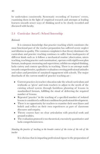40

be undertaken consistently. Systematic recording of learners’ errors,
examining them in the light of empirical research and attempts at leading
learners towards newer ways of thinking need to be closely recorded and
discussed with faculty.

2.4 Curricular Area-C: School Internship

Rationale
       It is common knowledge that practice teaching which constitutes the
most functional part of the teacher preparation has suffered severe neglect
and dilution in quality. The common complaint is that theory dominates the
curriculum and practice teaching continues to suffer from inadequacies of
different kinds such as: it follows a mechanical routine (observation, micro
teaching, teaching practice and examination), operates with rigid lesson plan
formats, inadequate mentoring and supervision; exhibits no original thinking,
lacks variety and context specificity in teaching. There is no attempt made
towards comprehensive, qualitative evaluation covering professional attitudes
and values and provision of sustained engagement with schools. The major
drawbacks of the current model of practice teaching are :

       Current practices in teacher education take the school curriculum and
       textbooks as ‘given’ and train teachers to adjust to the needs of the
       existing school system through fastidious planning of lessons in
       standardized formats, fulfilling the ritual of delivering the required
       number of lessons.
       Repeated ‘practice’ in the teaching of a specified number of isolated
       lessons is considered a sufficient condition for professional development.
       There is no opportunity for teachers to examine their own biases and
       beliefs and reflect on their own experiences as part of classroom
       discourse and enquiry.
       Theory courses have no clear articulation with practical work and
       ground realities.
       The evaluation protocol is too theoretical, excessively quantitative and
       lacks comprehensiveness.

Situating the practice of teaching in the broader context of the vision of the role of the
teacher

       It is obvious that in imparting professional rigour to the preparation of
 