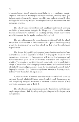 42

A sustained contact through internship would help teachers to choose, design,
organize and conduct meaningful classroom activities, critically reflect upon
their own practices through observations, record keeping and analysis and develop
strategies for evaluating students’ learning for feedback into curriculum and
pedagogic practice.

       The school would benefit from such an alliance in terms of witnessing
possibilities of unconventional pedagogies. In this process of internship, teacher
trainees develop new materials for teaching-learning which can become
valuable resource for the regular teachers of the school.

      The internship needs to be worked as a partnership model with the school
rather than a continuation of the current model of practice teaching during
which the trainees merely ‘use’ the school for their own ‘formal degree
requirements’.

       The feature distinguishing the proposed process-based teacher education from
conventional teacher education is that of bringing the learners’ own
experiences centre-stage. Engagement with theoretical concepts and
frameworks takes place within the learner’s experiential and larger social
realities. The structural provision for such opportunity is to be made in the
design of the teacher education programme structure and within each area
of study. By structural provision we mean the positioning of areas of study/
inquiry in a manner that allows an easy flow of movement from experience
to theory and theory to field experiences.

      A back-and-forth movement between theory and the field could be
provided through inbuilt field-based units of study, in each theory course as
well as specially designed practicum as has been indicated in each of the
curricular areas presented in Table 1.

      The school internship programme provides the platform for the interns
to give expression to their learning while planning and reflecting on their
own practice.
 
