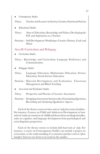 47

     Contemporary Studies
Theory :     Teacher and Learner in Society; Gender, School and Society

     Educational Studies
Theory :     Aims of Education, Knowledge and Values; Developing the
             Self and Aspirations as a Teacher
Practicum : Self-Development Workshops; Creative Drama, Craft and
            Music

Area-B: Curriculum and Pedagogy
     Curriculum Studies

Theory : Knowledge and Curriculum; Language Proficiency and
          Communication

     Pedagogic Studies
Theory :     Language Education; Mathematics Education; Science
             Education; Social Science Education
Practicum : Material Development and Evaluation; Classroom
            Management and Block Teaching
     Assessment and Evaluation Studies
Theory :     Perspective and Practice of Learner Assessment
Practicum : Designing Assessment Frameworks; Formulating Questions;
            Recording and Analysing Qualitative Aspects

    Each of the theory courses to have units of study from various disciplines.
For instance, Courses on Child and Adolescent Development to have
units of study on constructs of childhood drawn from sociological studies,
units on cognitive and language development from psychological and
socio-linguistic perspectives.

     Each of the theory courses to include field-based units of study. For
instance, a course on Contemporary Studies can include a project on
reservation, or the understanding of a consumer product such as ‘glass
bangles’ from its raw form to its reach in the market.
 