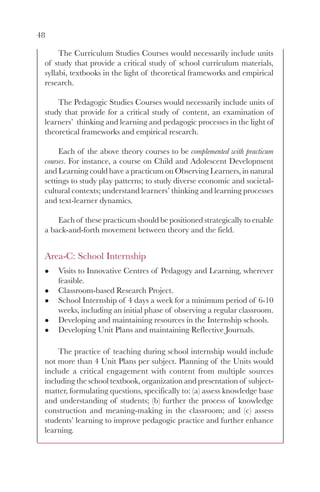 48

      The Curriculum Studies Courses would necessarily include units
 of study that provide a critical study of school curriculum materials,
 syllabi, textbooks in the light of theoretical frameworks and empirical
 research.

     The Pedagogic Studies Courses would necessarily include units of
 study that provide for a critical study of content, an examination of
 learners’ thinking and learning and pedagogic processes in the light of
 theoretical frameworks and empirical research.

      Each of the above theory courses to be complemented with practicum
 courses. For instance, a course on Child and Adolescent Development
 and Learning could have a practicum on Observing Learners, in natural
 settings to study play patterns; to study diverse economic and societal-
 cultural contexts; understand learners’ thinking and learning processes
 and text-learner dynamics.

     Each of these practicum should be positioned strategically to enable
 a back-and-forth movement between theory and the field.


 Area-C: School Internship
     Visits to Innovative Centres of Pedagogy and Learning, wherever
     feasible.
     Classroom-based Research Project.
     School Internship of 4 days a week for a minimum period of 6-10
     weeks, including an initial phase of observing a regular classroom.
     Developing and maintaining resources in the Internship schools.
     Developing Unit Plans and maintaining Reflective Journals.

     The practice of teaching during school internship would include
 not more than 4 Unit Plans per subject. Planning of the Units would
 include a critical engagement with content from multiple sources
 including the school textbook, organization and presentation of subject-
 matter, formulating questions, specifically to: (a) assess knowledge base
 and understanding of students; (b) further the process of knowledge
 construction and meaning-making in the classroom; and (c) assess
 students’ learning to improve pedagogic practice and further enhance
 learning.
 