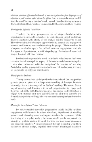 54

education, conscious efforts need to be made to represent explanations from the perspective of
education as well as other social science disciplines. Attempts must be made to shift
from the usual ‘theory to practice’ model to understanding theory in order to
develop tools and frameworks of thinking and to theorize about field realities.

Training to be Reflective Practitioners
      Teacher education programmes at all stages should provide
opportunities to the would-be teachers for understanding the self and others,
develop sensibilities, the ability for self-analysis and the capacity to reflect.
They should also provide ample opportunities to observe and engage with
learners and learn to work collaboratively in groups. There needs to be
adequate curricular space for critical content engagement and the
development of professional capacities in pedagogy, observation, drama, craft,
story-telling and reflective enquiry.
       Professional opportunities need to include reflection on their own
experiences and assumptions as part of the course and classroom enquiry;
critical observation and reflective analysis of the practice of teaching.
Availability, quality, appropriateness and sufficiency of feedback are necessary
for learning to be reflective practitioners.

Theory-practice Dialectic
       Theory courses must be designed and transacted such that they provide
greater space to generate a deep understanding of linkages between
knowledge, learner, learning and methods of teaching. The most effective
way of ensuring such learning is to include opportunities to engage with
theory as well as the field. Practicum courses that enable student teachers to
engage with children and their contexts; schools and their contexts and
themselves as persons aspiring to be teachers need to complement theoretical
study.

Meaningful Internship and School Experience
      Pre-service teacher education programmes should provide sustained
engagement with learners in school situations, experiences of teaching
learners and observing them and regular teachers in classrooms. While
functioning as a regular teacher, the intern would get the opportunity to
learn to set realistic goals in terms of learners’ learning, curricula content
and pedagogic practice. A sustained contact through internship would help
teachers to choose, design, organize and conduct meaningful classroom
 