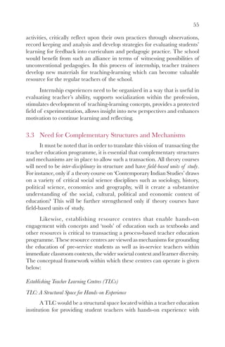 55

activities, critically reflect upon their own practices through observations,
record keeping and analysis and develop strategies for evaluating students’
learning for feedback into curriculum and pedagogic practice. The school
would benefit from such an alliance in terms of witnessing possibilities of
unconventional pedagogies. In this process of internship, teacher trainees
develop new materials for teaching-learning which can become valuable
resource for the regular teachers of the school.
       Internship experiences need to be organized in a way that is useful in
evaluating teacher’s ability, supports socialization within the profession,
stimulates development of teaching-learning concepts, provides a protected
field of experimentation, allows insight into new perspectives and enhances
motivation to continue learning and reflecting.


3.3 Need for Complementary Structures and Mechanisms
       It must be noted that in order to translate this vision of transacting the
teacher education programme, it is essential that complementary structures
and mechanisms are in place to allow such a transaction. All theory courses
will need to be inter-disciplinary in structure and have field-based units of study.
For instance, only if a theory course on ‘Contemporary Indian Studies’ draws
on a variety of critical social science disciplines such as sociology, history,
political science, economics and geography, will it create a substantive
understanding of the social, cultural, political and economic context of
education? This will be further strengthened only if theory courses have
field-based units of study.
      Likewise, establishing resource centres that enable hands-on
engagement with concepts and ‘tools’ of education such as textbooks and
other resources is critical to transacting a process-based teacher education
programme. These resource centres are viewed as mechanisms for grounding
the education of pre-service students as well as in-service teachers within
immediate classroom contexts, the wider societal context and learner diversity.
The conceptual framework within which these centres can operate is given
below:

Establishing Teacher Learning Centres (TLCs)
TLC: A Structural Space for Hands-on Experience
       A TLC would be a structural space located within a teacher education
institution for providing student teachers with hands-on experience with
 