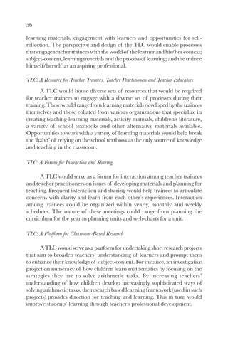 56

learning materials, engagement with learners and opportunities for self-
reflection. The perspective and design of the TLC would enable processes
that engage teacher trainees with the world of the learner and his/her context;
subject-content, learning materials and the process of learning; and the trainee
himself/herself as an aspiring professional.

TLC: A Resource for Teacher Trainees, Teacher Practitioners and Teacher Educators
      A TLC would house diverse sets of resources that would be required
for teacher trainees to engage with a diverse set of processes during their
training. These would range from learning materials developed by the trainees
themselves and those collated from various organizations that specialize in
creating teaching-learning materials, activity manuals, children’s literature,
a variety of school textbooks and other alternative materials available.
Opportunities to work with a variety of learning materials would help break
the ‘habit’ of relying on the school textbook as the only source of knowledge
and teaching in the classroom.

TLC: A Forum for Interaction and Sharing

      A TLC would serve as a forum for interaction among teacher trainees
and teacher practitioners on issues of developing materials and planning for
teaching. Frequent interaction and sharing would help trainees to articulate
concerns with clarity and learn from each other’s experiences. Interaction
among trainees could be organized within yearly, monthly and weekly
schedules. The nature of these meetings could range from planning the
curriculum for the year to planning units and web-charts for a unit.

TLC: A Platform for Classroom-Based Research

      A TLC would serve as a platform for undertaking short research projects
that aim to broaden teachers’ understanding of learners and prompt them
to enhance their knowledge of subject-content. For instance, an investigative
project on numeracy of how children learn mathematics by focusing on the
strategies they use to solve arithmetic tasks. By increasing teachers’
understanding of how children develop increasingly sophisticated ways of
solving arithmetic tasks, the research based learning framework (used in such
projects) provides direction for teaching and learning. This in turn would
improve students’ learning through teacher’s professional development.
 
