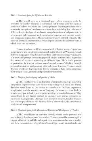 57

TLC: A Structural Space for Self-directed Activities

       A TLC would serve as a structural space whose resources would be
available for teacher trainees to undertake self-directed activities such as
analysis of school textbooks and literacy primers. Learning teachers would
undertake analysis of textbooks to assess their suitability for children of
different levels. Analysis of textbooks, using dimensions of subject-content,
presentation style, language used, treatment of concepts and issues of gender
and pedagogic approach would also facilitate trainees to think critically. The
study of alternative text material would expose them to the different ways in
which texts can be written.

       Trainee teachers could be engaged with collating learners’ questions
about natural and social phenomena such as the following: Why do we speak
different languages? Why does the lizard not fall from the ceiling? An analysis
of these would prompt them to engage with subject-content and to appreciate
the nature of learners’ reasoning at different ages. TLCs could provide
opportunities for teacher trainees to understand learners’ thinking through
personal interviews and probing with individual learners. Trainees could
develop profiles of learners from diverse contexts to help them appreciate
their unique social, cultural and political environments.

TLC: A Platform for Developing a Repertoire of Skills
      A TLC could provide a platform for organizing workshops to develop
a repertoire of professional skills such as story-telling, craft, music and drama.
Trainees would learn to use stories as a medium to facilitate expression,
imagination and the creative use of language in learners; create bulletin
boards, story-poem folders and organize reading corners in classrooms. They
would learn to use drama and art as learning tools and as strategies for
classroom management. Through short research projects, teacher trainees
and teacher practitioners will develop skills of observation, documentation,
analysis and interpretation.

TLC: A Structural Space for the Personal and Psychological Development of Teachers
      A TLC would focus on activities directly related to the personal and
psychological development of the teacher. Trainees would be encouraged to
engage with their own childhood experiences, aspirations to become a teacher
and their views on issues of gender and identity, personal, familial and social
 