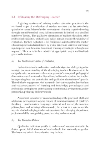 59

3.4 Evaluating the Developing Teacher

      A glaring weakness of existing teacher education practices is the
restricted scope of evaluation of student teachers and its excessively
quantitative nature. It is confined to measurement of mainly cognitive learning
through annual/terminal tests; skill measurement is limited to a specified
number of lessons. The qualitative dimensions of teacher education, other
professional capacities, attitudes and values remain outside the purview of
evaluation. Further, evaluation is not continuous as it should be; the teacher
education process is characterized by a wide range and variety of curricular
inputs spread over the entire duration of training according to a thought out
sequence. These need to be evaluated at appropriate stages and feedback
given to the trainees.

(a)   The Comprehensive Nature of Evaluation

      Evaluation in teacher education needs to be objective while giving value
to subjective understanding of the developing teacher. It also needs to be
comprehensive so as to cover the entire gamut of conceptual, pedagogical
dimensions as well as attitudes, dispositions, habits and capacities in a teacher
incorporating both the quantitative and qualitative dimensions of growth.
These include: engagement with learners in their contexts; school curriculum
and textbooks; process of learning and knowledge; psychological and
professional development; understanding of institutional arrangements, policy
perspective, pedagogy and curriculum.

      Assessment should cover an understanding of the process of child and
adolescent development; societal context of education; nature of children’s
thinking – mathematics, language, natural and social phenomena;
philosophical and sociological frameworks; the school as a system and the
ways in which developing teachers demonstrate their changing dispositions,
professional skills in organizing group learning and team work.

(b)   The Evaluation Protocol

     Qualitative indicators specific to each area of assessment need to be
drawn up and initial allotment of marks should lead eventually to grades.
The bases and criteria for evaluation may include:
 