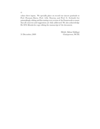 vi
values these inputs. We specially place on record our sincere gratitude to
Prof. Poonam Batra, Prof. A.K. Sharma and Prof. C. Seshadri for
painstakingly editing and fine-tuning every section of the Framework to ensure
that all concerns and suggestions are duly addressed. We also acknowledge
Dr. D.N. Khosla for copy editing the manuscript of the document.


                                                     Mohd. Akhtar Siddiqui
31 December, 2009                                     Chairperson, NCTE
 