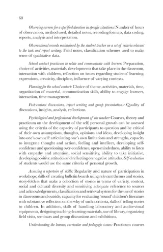 60

      Observing earners for a specified duration in specific situations: Number of hours
of observation, method used, detailed notes, recording formats, data coding,
reports, analysis and interpretation.
        Observational records maintained by the student teacher on a set of criteria relevant
to the task and report writing: Field notes, classification schemes used to make
sense of qualitative data.
      School contact practicum to relate and communicate with learner: Preparation,
choice of activities, materials, developments that take place in the classroom,
interaction with children, reflection on issues regarding students’ learning,
expressions, creativity, discipline, influence of varying contexts.
      Planning for the school contact: Choice of theme, activities, materials, time,
organization of material, communication skills, ability to engage learners,
interaction, time management.
      Post-contact discussions, report writing and group presentations: Quality of
discussions, insights, analysis, reflections.
      Psychological and professional development of the teacher: Courses, theory and
practicum on the development of the self; personal growth can be assessed
using the criteria of the capacity of participants to question and be critical
of their own assumptions, thoughts, opinions and ideas, developing insight
into one’s own self: articulating one’s own limitations and strengths, capacity
to integrate thought and action, feeling and intellect, developing self-
confidence and questioning over-confidence, open-mindedness, ability to listen
with empathy and attention, social sensitivity, ability to take initiative,
developing positive attitudes and reflecting on negative attitudes. Self-evaluation
of students would use the same criteria of personal growth.
       Assessing a repertoire of skills: Regularity and nature of participation in
workshops; skills of creating bulletin boards using relevant themes and stories,
story-folders that make a collection of stories in terms of variety, context,
social and cultural diversity and sensitivity, adequate reference to sources
and acknowledgements, classification and retrieval system for the use of stories
in classrooms and outside, capacity for evaluating ‘sound’ children’s literature
with substantive reflection on the why of such a criteria, skills of telling stories
to children. In addition, skills of handling laboratory and audio-visual
equipments, designing teaching-learning materials, use of library, organizing
field visits, seminars and group discussions and exhibitions.
       Understanding the learner, curricular and pedagogic issues: Practicum courses
 
