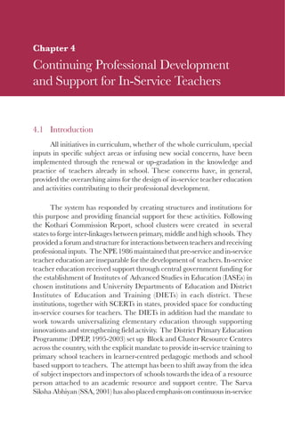 63

Chapter 4
Continuing Professional Development
and Support for In-Service Teachers


4.1 Introduction
      All initiatives in curriculum, whether of the whole curriculum, special
inputs in specific subject areas or infusing new social concerns, have been
implemented through the renewal or up-gradation in the knowledge and
practice of teachers already in school. These concerns have, in general,
provided the overarching aims for the design of in-service teacher education
and activities contributing to their professional development.

       The system has responded by creating structures and institutions for
this purpose and providing financial support for these activities. Following
the Kothari Commission Report, school clusters were created in several
states to forge inter-linkages between primary, middle and high schools. They
provided a forum and structure for interactions between teachers and receiving
professional inputs. The NPE 1986 maintained that pre-service and in-service
teacher education are inseparable for the development of teachers. In-service
teacher education received support through central government funding for
the establishment of Institutes of Advanced Studies in Education (IASEs) in
chosen institutions and University Departments of Education and District
Institutes of Education and Training (DIETs) in each district. These
institutions, together with SCERTs in states, provided space for conducting
in-service courses for teachers. The DIETs in addition had the mandate to
work towards universalizing elementary education through supporting
innovations and strengthening field activity. The District Primary Education
Programme (DPEP, 1995-2003) set up Block and Cluster Resource Centres
across the country, with the explicit mandate to provide in-service training to
primary school teachers in learner-centred pedagogic methods and school
based support to teachers. The attempt has been to shift away from the idea
of subject inspectors and inspectors of schools towards the idea of a resource
person attached to an academic resource and support centre. The Sarva
Siksha Abhiyan (SSA, 2001) has also placed emphasis on continuous in-service
 