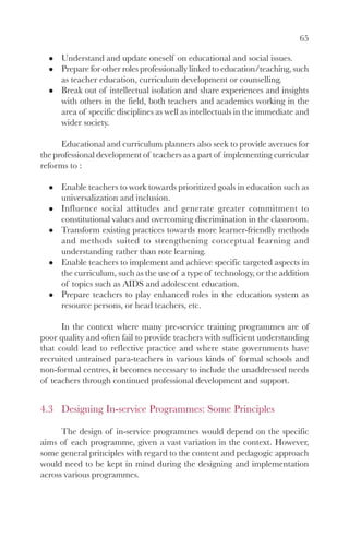 65

      Understand and update oneself on educational and social issues.
      Prepare for other roles professionally linked to education/teaching, such
      as teacher education, curriculum development or counselling.
      Break out of intellectual isolation and share experiences and insights
      with others in the field, both teachers and academics working in the
      area of specific disciplines as well as intellectuals in the immediate and
      wider society.

      Educational and curriculum planners also seek to provide avenues for
the professional development of teachers as a part of implementing curricular
reforms to :

      Enable teachers to work towards prioritized goals in education such as
      universalization and inclusion.
      Influence social attitudes and generate greater commitment to
      constitutional values and overcoming discrimination in the classroom.
      Transform existing practices towards more learner-friendly methods
      and methods suited to strengthening conceptual learning and
      understanding rather than rote learning.
      Enable teachers to implement and achieve specific targeted aspects in
      the curriculum, such as the use of a type of technology, or the addition
      of topics such as AIDS and adolescent education.
      Prepare teachers to play enhanced roles in the education system as
      resource persons, or head teachers, etc.

      In the context where many pre-service training programmes are of
poor quality and often fail to provide teachers with sufficient understanding
that could lead to reflective practice and where state governments have
recruited untrained para-teachers in various kinds of formal schools and
non-formal centres, it becomes necessary to include the unaddressed needs
of teachers through continued professional development and support.


4.3 Designing In-service Programmes: Some Principles

      The design of in-service programmes would depend on the specific
aims of each programme, given a vast variation in the context. However,
some general principles with regard to the content and pedagogic approach
would need to be kept in mind during the designing and implementation
across various programmes.
 