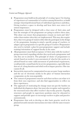 66

Content and Pedagogic Approach

      Programmes must build on the principle of creating ‘spaces’ for sharing
      of experiences of communities of teachers among themselves, to build
      stronger shared professional basis of individual experiences and ideas.
      Giving teachers a space to develop and hear their own voices is of
      utmost importance.
      Programmes must be designed with a clear sense of their aims and
      how the strategies of the programme are going to achieve these aims.
      This alone can ensure that programmes remain on track and ‘alive’
      rather than routine when they are implemented. This may also require
      then, that every group of trainers either directly participate in the design
      of the programme, keeping in mind a specific group of teachers, or
      adapts a given programme to a specific group of teachers. Programmes
      also need to include a plan for post-programme support and include
      training/orientation of support faculty in the same.
      All programmes must find acceptance of their aims with the teachers’
      group concerned, regarding whether they need such a programme and
      why they are to attend it. The principle of choice of programmes to
      attend, based on teacher’s own assessment of what he/she needs or is
      advised based on some valid assessment of professional requirement,
      would provide a sound basis for in-service programmes, especially those
      that are of a long duration and which seek to impact practice. One size
      cannot fit all.
      Interactivity must not be compromised on any account. Large numbers
      and the use of electronic media in the place of human interaction
      compromise on the non-negotiable.
      The content of programmes must be such that teachers can relate to it
      from their own experience and also find opportunities to reflect on
      these experiences.
      The approach of motivating for change must not put the burden on
      individual development alone, but must also recognise and respond to
      the structural issues that affect teacher’s day-to-day practice. Equally,
      structures and people in supervisory positions must be educated to
      support and provide space to encourage teachers to plan and practice
      autonomously.
      Programmes that seek to develop or alter basic practice need to be
      planned towards extensive interactions over time with the same resource
      group.
 
