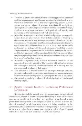67

Addressing Teachers as Learners
      Teachers, as adults, have already formed a working professional identity
      and have experiences of teaching and associated beliefs about learners,
      themselves as teachers and of the teaching-learning process. Any in-
      service programme, whether it attempts to seed new ideas, challenge
      existing notions and assumptions or simply provide content knowledge,
      needs to acknowledge and respect this professional identity and
      knowledge of the teacher and work with and from it.
      Any effort to strengthen teachers’ professional practice must equally
      respect them as professionals. This includes matters of training in
      content and approach, how trainings are announced and how they are
      implemented. Programmes must build on and strengthen the teacher’s
      own identity as a professional teacher and in many cases also establish
      and nurture the linkage with the academic disciplines of their interest.
      Programmes that compromise on the professional identity of the teacher
      and his/her autonomy will be unsustainable in the long run, providing
      very little psychological motivation for teacher to internalize what they
      have been ‘told’ in their practice.
      As adults and professionals, teachers are critical observers of the
      contents of in-service activities. The extent to which they learn from
      the training is a function of their assessment of its quality and the
      extent to which it relates to their needs.
      The practice of a teacher cannot be developed through quick-fix
      strategies and activities, without the development of an accompanying
      framework/theory on the process of learning and the aims of education.
      Over-training, routinised and superficial training leads to cynicism and
      training fatigue.


4.4 Routes Towards Teachers’ Continuing Professional
    Development
      Keeping in mind the aims of in-service programmes for professional
development, there is a need to recognize the variety of types of in-service
programmes and experiences that can contribute towards and sustain
professional development. This is especially so in the context in which 20-
days of ‘training’ for all elementary teachers is being mandated by the
government. If it is for the development and strengthening of overall practice
of the teacher, then there is a need to recognize a variety of activities and
interactions that could also contribute towards this objective.
 