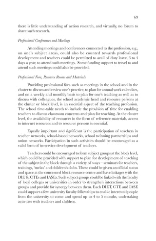 69

there is little understanding of action research, and virtually, no forum to
share such research.

Professional Conferences and Meetings
      Attending meetings and conferences connected to the profession, e.g.,
on one’s subject areas, could also be counted towards professional
development and teachers could be permitted to avail of duty leave, 3 to 4
days a year, to attend such meetings. Some funding support to travel to and
attend such meetings could also be provided.

Professional Fora, Resource Rooms and Materials
       Providing professional fora such as meetings in the school and in the
cluster to discuss and review one’s practice, to plan for annual work calendars,
and on a weekly and monthly basis to plan for one’s teaching as well as to
discuss with colleagues, the school academic head and resource persons at
the cluster or block level, is an essential aspect of the teaching profession.
The school time-table needs to include the provision of time for enabling
teachers to discuss classroom concerns and plan for teaching. At the cluster
level, the availability of resources in the form of reference materials, access
to internet resources and to resource persons is essential.
       Equally important and significant is the participation of teachers in
teacher networks, school-based networks, school twinning partnerships and
union networks. Participation in such activities should be encouraged as a
valid form of in-service development of teachers.
       Teachers could be encouraged to form subject groups at the block level,
which could be provided with support to plan for development of teaching
of the subject in the block through a variety of ways – seminars for teachers,
trainings, ‘melas’ and children’s clubs. These could be given an official status
and space at the concerned block resource centre and have linkages with the
DIETs, CTEs and IASEs. Such subject groups could be linked with the faculty
of local colleges or universities in order to strengthen interactions between
groups and provide for synergy between them. Each DIET, CTE and IASE
could support a few university faculty fellowships to enable interested people
from the university to come and spend up to 4 to 5 months, undertaking
activities with teachers and children.
 