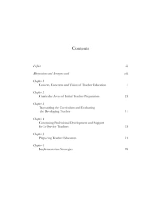 vii




                                  Contents


Preface                                                  iii

Abbreviations and Acronyms used                         viii

Chapter 1
    Context, Concerns and Vision of Teacher Education     1

Chapter 2
    Curricular Areas of Initial Teacher Preparation     23

Chapter 3
    Transacting the Curriculum and Evaluating
     the Developing Teacher                             51

Chapter 4
    Continuing Professional Development and Support
    for In-Service Teachers                             63

Chapter 5
    Preparing Teacher Educators                         74

Chapter 6
    Implementation Strategies                           89
 