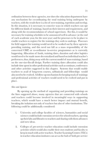 71

ordination between these agencies, nor does the education department have
any mechanism for co-ordinating the total training being undergone by
teachers, with the result there is a lot of over-training, repetition and overlap.
In this situation, it is necessary to conceive ways in which teachers can opt
for different kinds of trainings, based on their interest and requirement, and
along with the recommendation of school supervisors. For this, it would be
necessary for training schedules to be announced well in advance (at the end
of each academic year, for the next year) and for processes to be in place to
enable teachers to register for the trainings they wish to undergo. Processes
for field support for training would need to be worked out by these agencies
providing training, and this need not fall as a mass responsibility of the
concerned CRP, or co-ordinator in-service programmes as is currently
happening. Allocation of funds, training dates, duration and other logistics
would need to be made more decentralized and based on individual teacher’s
preferences, thus, doing away with the current model of mass trainings, based
on the one-size-fits-all design. Further training dates allocation could also
include time spent in other professional activities such as seminars, conferences
and other activities suggested in this chapter. Systems that would enable
teachers to avail of long-term courses, sabbaticals and fellowships would
also need to be evolved. A follow-up mechanism for keeping track of trainings
and professional activities of teachers would need to be evolved and put in
place.

Sites and Agencies
       By opening up the method of organising and providing trainings on
the lines suggested above, many agencies that are connected with schools
and teachers could become involved in meaningful ways in supporting
teachers, which would have a much better impact and mutual benefit,
breaking the isolation not only of teachers but also of other institutions. The
following could be additionally considered:

    i.    University and college faculties of sciences, humanities and social
          sciences could include extension services for school teachers, opening
          up their labs and libraries to teachers and sharing with them advances
          and new ideas.
    ii.   Colleges of pre-service teacher education could include extension
          activities which would also enable their own students and faculty to
          keep in touch with active teachers. Teacher Learning Centres (TLCs)
          in teacher education institutes can act as the hub of both pre-service
 