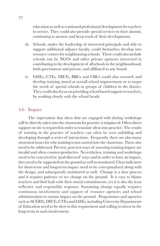 72

           education as well as continued professional development for teachers
           in service. They could also provide special services to their alumni,
           continuing to mentor and keep track of their developments.
     iii. Schools, under the leadership of interested principals and able to
          support additional adjunct faculty, could themselves develop into
          resource centres for neighbouring schools. These could also include
          schools run by NGOs and other private agencies interested in
          contributing to the development of all schools in the neighbourhood,
          both government and private, and affiliated to any board.
     iv.   IASEs, CTEs, DIETs, BRCs and CRCs could also research and
           develop training aimed at overall school improvement or to target
           the needs of special schools or groups of children in the district.
           They could also focus on providing school based support to teachers,
           by working closely with the school heads.


4.6 Impact
       The expectation that ideas that are engaged with during workshops
will be directly taken into the classroom for practice is misplaced. Often direct
support on site is required in order to translate ideas into practice. The results
of training in the practice of teachers can often be seen unfolding and
developing through a series of interactions. Frequently. there are also many
structural issues for why training is not carried into the classroom. These also
need to be addressed. Pre-test, post-test ways of assessing training impact are
invalid and often counter-productive. Nevertheless, training and workshops
need to be conceived in ‘goal-directed’ ways and in order to have an impact,
they need to be supported on the ground as well as monitored. Clear indicators
for short-term and long-term impact need to be conceptualized along with
the design, and subsequently monitored as well. Change is a slow process
and it requires patience to see change on the ground. It is easy to blame
teachers and find fault with their moral commitments, yet it is also the least
reflective and responsible response. Sustaining change equally requires
continuous involvement and support of resource agencies and school
administration to sustain impact on the ground. Programmes and agencies
such as SCERTs, DIETs, CTEs and IASEs, including University Departments
of Education need to be alert to this requirement and willing to invest in the
long-term in such involvement.
 