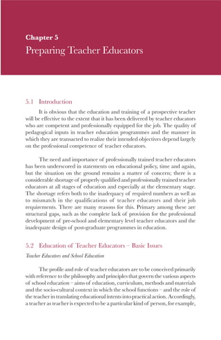 75

Chapter 5
Preparing Teacher Educators



5.1 Introduction
      It is obvious that the education and training of a prospective teacher
will be effective to the extent that it has been delivered by teacher educators
who are competent and professionally equipped for the job. The quality of
pedagogical inputs in teacher education programmes and the manner in
which they are transacted to realize their intended objectives depend largely
on the professional competence of teacher educators.

      The need and importance of professionally trained teacher educators
has been underscored in statements on educational policy, time and again,
but the situation on the ground remains a matter of concern; there is a
considerable shortage of properly qualified and professionally trained teacher
educators at all stages of education and especially at the elementary stage.
The shortage refers both to the inadequacy of required numbers as well as
to mismatch in the qualifications of teacher educators and their job
requirements. There are many reasons for this. Primary among these are
structural gaps, such as the complete lack of provision for the professional
development of pre-school and elementary level teacher educators and the
inadequate design of post-graduate programmes in education.


5.2 Education of Teacher Educators – Basic Issues
Teacher Educators and School Education

       The profile and role of teacher educators are to be conceived primarily
with reference to the philosophy and principles that govern the various aspects
of school education – aims of education, curriculum, methods and materials
and the socio-cultural context in which the school functions – and the role of
the teacher in translating educational intents into practical action. Accordingly,
a teacher as teacher is expected to be a particular kind of person, for example,
 