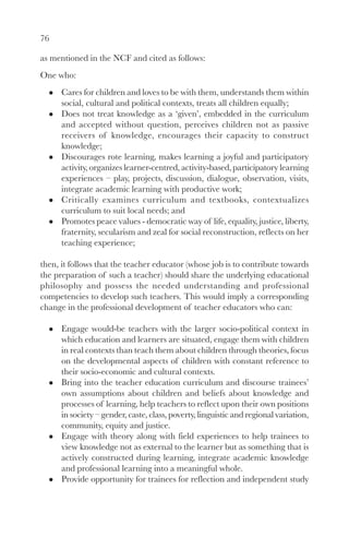 76

as mentioned in the NCF and cited as follows:
One who:
      Cares for children and loves to be with them, understands them within
      social, cultural and political contexts, treats all children equally;
      Does not treat knowledge as a ‘given’, embedded in the curriculum
      and accepted without question, perceives children not as passive
      receivers of knowledge, encourages their capacity to construct
      knowledge;
      Discourages rote learning, makes learning a joyful and participatory
      activity, organizes learner-centred, activity-based, participatory learning
      experiences – play, projects, discussion, dialogue, observation, visits,
      integrate academic learning with productive work;
      Critically examines curriculum and textbooks, contextualizes
      curriculum to suit local needs; and
      Promotes peace values - democratic way of life, equality, justice, liberty,
      fraternity, secularism and zeal for social reconstruction, reflects on her
      teaching experience;

then, it follows that the teacher educator (whose job is to contribute towards
the preparation of such a teacher) should share the underlying educational
philosophy and possess the needed understanding and professional
competencies to develop such teachers. This would imply a corresponding
change in the professional development of teacher educators who can:

      Engage would-be teachers with the larger socio-political context in
      which education and learners are situated, engage them with children
      in real contexts than teach them about children through theories, focus
      on the developmental aspects of children with constant reference to
      their socio-economic and cultural contexts.
      Bring into the teacher education curriculum and discourse trainees’
      own assumptions about children and beliefs about knowledge and
      processes of learning, help teachers to reflect upon their own positions
      in society – gender, caste, class, poverty, linguistic and regional variation,
      community, equity and justice.
      Engage with theory along with field experiences to help trainees to
      view knowledge not as external to the learner but as something that is
      actively constructed during learning, integrate academic knowledge
      and professional learning into a meaningful whole.
      Provide opportunity for trainees for reflection and independent study
 