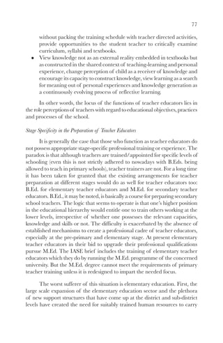 77

      without packing the training schedule with teacher directed activities,
      provide opportunities to the student teacher to critically examine
      curriculum, syllabi and textbooks.
      View knowledge not as an external reality embedded in textbooks but
      as constructed in the shared context of teaching-learning and personal
      experience, change perception of child as a receiver of knowledge and
      encourage its capacity to construct knowledge, view learning as a search
      for meaning out of personal experiences and knowledge generation as
      a continuously evolving process of reflective learning.
       In other words, the locus of the functions of teacher educators lies in
the role perceptions of teachers with regard to educational objectives, practices
and processes of the school.

Stage Specificity in the Preparation of Teacher Educators
      It is generally the case that those who function as teacher educators do
not possess appropriate stage-specific professional training or experience. The
paradox is that although teachers are trained/appointed for specific levels of
schooling (even this is not strictly adhered to nowadays with B.Eds. being
allowed to teach in primary schools), teacher trainers are not. For a long time
it has been taken for granted that the existing arrangements for teacher
preparation at different stages would do as well for teacher educators too:
B.Ed. for elementary teacher educators and M.Ed. for secondary teacher
educators. B.Ed., it may be noted, is basically a course for preparing secondary
school teachers. The logic that seems to operate is that one’s higher position
in the educational hierarchy would entitle one to train others working at the
lower levels, irrespective of whether one possesses the relevant capacities,
knowledge and skills or not. The difficulty is exacerbated by the absence of
established mechanisms to create a professional cadre of teacher educators,
especially at the pre-primary and elementary stage. At present elementary
teacher educators in their bid to upgrade their professional qualifications
pursue M.Ed. The IASE brief includes the training of elementary teacher
educators which they do by running the M.Ed. programme of the concerned
university. But the M.Ed. degree cannot meet the requirements of primary
teacher training unless it is redesigned to impart the needed focus.

       The worst sufferer of this situation is elementary education. First, the
large scale expansion of the elementary education sector and the plethora
of new support structures that have come up at the district and sub-district
levels have created the need for suitably trained human resources to carry
 