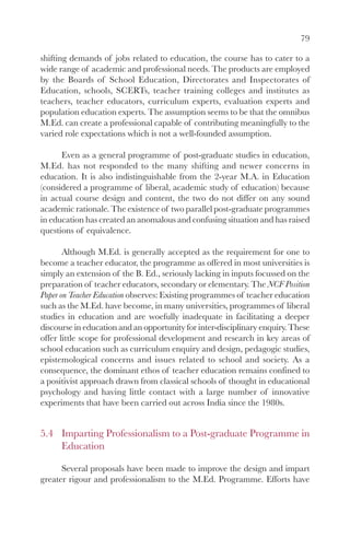 79

shifting demands of jobs related to education, the course has to cater to a
wide range of academic and professional needs. The products are employed
by the Boards of School Education, Directorates and Inspectorates of
Education, schools, SCERTs, teacher training colleges and institutes as
teachers, teacher educators, curriculum experts, evaluation experts and
population education experts. The assumption seems to be that the omnibus
M.Ed. can create a professional capable of contributing meaningfully to the
varied role expectations which is not a well-founded assumption.

      Even as a general programme of post-graduate studies in education,
M.Ed. has not responded to the many shifting and newer concerns in
education. It is also indistinguishable from the 2-year M.A. in Education
(considered a programme of liberal, academic study of education) because
in actual course design and content, the two do not differ on any sound
academic rationale. The existence of two parallel post-graduate programmes
in education has created an anomalous and confusing situation and has raised
questions of equivalence.

       Although M.Ed. is generally accepted as the requirement for one to
become a teacher educator, the programme as offered in most universities is
simply an extension of the B. Ed., seriously lacking in inputs focussed on the
preparation of teacher educators, secondary or elementary. The NCF Position
Paper on Teacher Education observes: Existing programmes of teacher education
such as the M.Ed. have become, in many universities, programmes of liberal
studies in education and are woefully inadequate in facilitating a deeper
discourse in education and an opportunity for inter-disciplinary enquiry. These
offer little scope for professional development and research in key areas of
school education such as curriculum enquiry and design, pedagogic studies,
epistemological concerns and issues related to school and society. As a
consequence, the dominant ethos of teacher education remains confined to
a positivist approach drawn from classical schools of thought in educational
psychology and having little contact with a large number of innovative
experiments that have been carried out across India since the 1980s.


5.4 Imparting Professionalism to a Post-graduate Programme in
    Education

      Several proposals have been made to improve the design and impart
greater rigour and professionalism to the M.Ed. Programme. Efforts have
 