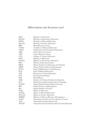viii




           Abbreviations and Acronyms used


B.Ed.           Bachelor of Education
B.El.Ed.        Bachelor in Elementary Education
B.P.Ed.         Bachelor in Physical Education
B.Sc.Ed.        Bachelor in Science Education
BRC             Block Resource Centre
C.P.Ed.         Certificate in Physical Education
CPGP            Collaborative Post Graduate Programme
CRC             Cluster Resource Centre
CRP             Cluster Resource Person
CTE             College of Teacher Education
D.Ed.           Diploma in Education
D.El.Ed.        Diploma in Elementary Education
DEC             Distance Education Council
DIET            District Institute of Education and Training
DPEP            District Primary Education Programme
ECCE            Early Childhood Care and Education
ECE             Early Childhood Education
ETE             Elementary Teacher Education
EVS             Environmental Studies
HM              Head Master
IASE            Institute of Advanced Studies in Education
ICT             Information and Communication Technology
IGNOU           Indira Gandhi National Open University
IIM             Indian Institute of Management
IISc            Indian Institute of Science
M.Ed.           Master of Education
M.P.Ed.         Master of Physical Education
M.Sc.Ed.        Master of Science Education
MHRD            Ministry of Human Resource Development
NAAC            National Assessment and Accreditation Council
NCF             National Curriculum Framework
NCFTE           National Curriculum Framework for Teacher Education
 