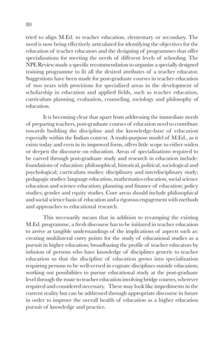 80

tried to align M.Ed. to teacher education, elementary or secondary. The
need is now being effectively articulated for identifying the objectives for the
education of teacher educators and the designing of programmes that offer
specializations for meeting the needs of different levels of schooling. The
NPE Review made a specific recommendation to organize a specially designed
training programme to fit all the desired attributes of a teacher educator.
Suggestions have been made for post-graduate courses in teacher education
of two years with provisions for specialized areas in the development of
scholarship in education and applied fields, such as teacher education,
curriculum planning, evaluation, counseling, sociology and philosophy of
education.
         It is becoming clear that apart from addressing the immediate needs
of preparing teachers, post-graduate courses of education need to contribute
towards building the discipline and the knowledge-base of education
especially within the Indian context. A multi-purpose model of M.Ed., as it
exists today and even in its improved form, offers little scope to either widen
or deepen the discourse on education. Areas of specializations required to
be carved through post-graduate study and research in education include:
foundations of education: philosophical, historical, political, sociological and
psychological; curriculum studies: disciplinary and interdisciplinary study;
pedagogic studies: language education, mathematics education, social science
education and science education; planning and finance of education; policy
studies; gender and equity studies. Core areas should include philosophical
and social science basis of education and a rigorous engagement with methods
and approaches to educational research.
         This necessarily means that in addition to revamping the existing
M.Ed. programme, a fresh discourse has to be initiated in teacher education
to arrive at tangible understandings of the implications of aspects such as:
creating multilateral entry points for the study of educational studies as a
pursuit in higher education; broadbasing the profile of teacher educators by
infusion of persons who have knowledge of disciplines generic to teacher
education so that the discipline of education grows into specialization
requiring persons to be well-versed in cognate disciplines outside education;
working out possibilities to pursue educational study at the post-graduate
level through the route to teacher education involving bridge courses, wherever
required and considered necessary. These may look like impediments in the
current reality but can be addressed through appropriate discourse in future
in order to improve the overall health of education as a higher education
pursuit of knowledge and practice.
 
