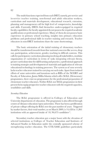 82

      The multi-functions expected from each DIET, namely, pre-service and
in-service teacher training, non-formal and adult education workers,
curriculum and materials development, educational research, extension,
planning and management call for high level of competencies, knowledge
and skills. Currently, DIETs find themselves under-equipped in required
faculty capabilities; the faculty appointed do not possess the required academic
qualifications or professional experience. Many of them do not possess basic
experience in primary school teaching, insights into primary education
problems and professional skills in teacher training and research. Teacher
educators in non-DIET institutions share the same shortcomings.

        The basic orientation of the initial training of elementary teachers
should be transformed towards front-line national concerns like access, drop
out, participation, achievement, gender, teaching in difficult contexts. This
calls for participatory curriculum planning involving all stakeholders, modular
organization of curriculum in terms of tasks integrating relevant theory,
greater curriculum time for skill learning and practice, a professional approach
to training strategies and development of materials and application of relevant
educational technology in training processes. The system as of now severely
lacks teacher educators trained in carrying out such tasks. Apart from isolated
efforts of some universities and instutions such as RIEs of the NCERT and
Faculty of Education, Jamia Millia Islamia which offer M.Ed. (Elementary)
programmes, there exist no programmes for the professional preparation of
elementary teacher educators. Neither B.Ed. nor M.Ed. programmes in their
present form equip prospective teacher educators with the required capacities,
sensibilities and skills.

Secondary Education
       The B.Ed. programme is offered in Colleges of Education and
University departments of education. The programme is also offered through
centres of distance education/open universities. There has been a proliferation
of private colleges offering the B.Ed. over the past number of years. Triggered
by market factors, their total number, as on March 2009, is 14,428 in 11,861
institutions with an approved intake of 10, 96,673 candidates11.

      Secondary teacher education got a major boost with the elevation of
selected institutions as Colleges of Teacher Education and Institutes of
Advanced Studies in Education under the centrally sponsored scheme of
strengthening teacher education. The CTE/IASE guidelines particularly
 