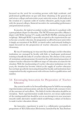 83

focussed on the need for recruiting persons with high academic and
professional qualifications on par with those obtaining at the general arts
and science colleges and universities as per university norms. It also indicated
the creation of a separate cadre of teacher educators, parity in pay scales
with the general colleges, financial incentives for outstanding performance
and promotional avenues.

      In practice, the typical secondary teacher educator is a graduate with
a post-graduate degree in education. The NCTE norms prescribe a Master’s
degree with M.Ed. having 55% marks with Ph.D./M.Phil. carrying special
weightage. Although M.Ed. is generally accepted as the requirement for one
to become a teacher educator, the programme as offered in most universities
is simply an extension of the B.Ed. (as stated earlier) and seriously lacking in
inputs focussed on the preparation of teacher educators, secondary or
elementary.

       By way of summing up, we may note that at all stages, teacher education
institutions are managed by faculty with little or inadequate professional
training to handle the tasks of a teacher educator. The absence in the system
of institutions and programmes focussed on the professional preparation of
trainers/teacher educators for different stages of education accounts for the
situation. With the mushrooming of teacher education institutions over the
years, the situation has become critical as the supply of teacher educators
has not kept up with the increasing demand for faculty and institutions have
compromised faculty requirements with reference both to qualifications and
number.


5.6 Encouraging Innovation for Preparation of Teacher
    Educators
      Any system in order to be forward looking must be bold in encouraging
experimentation and innovations and also be involved with constant review
of the outcomes of such efforts. The field of teacher education should be no
exception. Such experimentation would, however, not mean replacement
of the existing models but should be seen as an attempt to try new structures
towards viable alternative models which would bring a culture of freshness
to make teacher education vibrant.

     An innovative experiment in point is a collaborative post-graduate
programme of M.A. Education (Elementary) launched by the Tata Institute
 