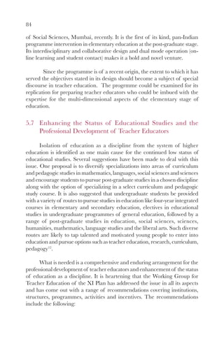 84

of Social Sciences, Mumbai, recently. It is the first of its kind, pan-Indian
programme intervention in elementary education at the post-graduate stage.
Its interdisciplinary and collaborative design and dual mode operation (on-
line learning and student contact) makes it a bold and novel venture.

        Since the programme is of a recent origin, the extent to which it has
served the objectives stated in its design should become a subject of special
discourse in teacher education. The progrmme could be examined for its
replication for preparing teacher educators who could be imbued with the
expertise for the multi-dimensional aspects of the elementary stage of
education.


5.7 Enhancing the Status of Educational Studies and the
    Professional Development of Teacher Educators

       Isolation of education as a discipline from the system of higher
education is identified as one main cause for the continued low status of
educational studies. Several suggestions have been made to deal with this
issue. One proposal is to diversify specializations into areas of curriculum
and pedagogic studies in mathematics, languages, social sciences and sciences
and encourage students to pursue post-graduate studies in a chosen discipline
along with the option of specializing in a select curriculum and pedagogic
study course. It is also suggested that undergraduate students be provided
with a variety of routes to pursue studies in education like four-year integrated
courses in elementary and secondary education, electives in educational
studies in undergraduate programmes of general education, followed by a
range of post-graduate studies in education, social sciences, sciences,
humanities, mathematics, language studies and the liberal arts. Such diverse
routes are likely to tap talented and motivated young people to enter into
education and pursue options such as teacher education, research, curriculum,
pedagogy12.

      What is needed is a comprehensive and enduring arrangement for the
professional development of teacher educators and enhancement of the status
of education as a discipline. It is heartening that the Working Group for
Teacher Education of the XI Plan has addressed the issue in all its aspects
and has come out with a range of recommendations covering institutions,
structures, programmes, activities and incentives. The recommendations
include the following:
 