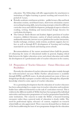 86

      education. The Fellowships will offer opportunities for attachment to
      institutions of higher learning to pursue teaching and research for a
      period of 2 years.
      Periodic academic enrichment activities – public lectures, film and book
      discussion sessions, need-based issues, short-term orientation courses
      on teaching-learning skills, meta-learning strategies related to different
      curricular areas and child development, pedagogical aspects related to
      reading, writing, thinking and instructional design theories for
      curriculum developers.
      The Centre for Teacher Resource and Academic Support: provision of teacher
      resources, children’s literature, variety of school curricula, textbooks,
      multimedia materials, internet access; platform for teacher interaction,
      faculty exchange, seminars, study sessions, academic support, face-to-
      face as well as through ICT; development of learning and teaching
      materials for use in schools and sharing across schools.

       Recommendations of the nature mentioned above hold the promise
of enhancing the status of educational studies in general, forging critical
links between the higher education sector and school education and enable
the development of a professional cadre of teacher educators in the country.


5.8 Preparation of Teacher Educators – Future Directions and
    Possibilities
      Presently, the education of teacher educators takes place mainly through
the well-entrenched one-year M.Ed. Further advancement is available
through M.Phil. and Ph.D. routes. As already pointed out, none of these are
designed specifically to prepare a teacher educator, although they all provide
knowledge related to some aspects of teacher education.
      It is a promising development that the education of teacher educators
has been acknowledged as a major issue in teacher education and academic
bodies have addressed themselves to the task of curriculum renewal. This is
evident in the different models of M.Ed. that have been proposed by individual
universities and innovative programmes of teacher preparation launched by
some institutions. The concern to make the M.Ed. a focussed learning
encounter rather than a general study of education is clearly visible. The
need for professional rigour, relevance of content, emphasis on research
related skills are also appreciated. These concerns demand that we think out
of the box in addressing the issue of new programme designs for the education
 