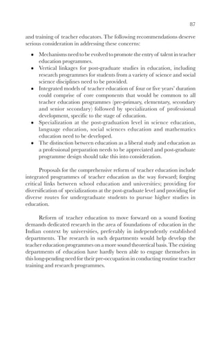 87

and training of teacher educators. The following recommendations deserve
serious consideration in addressing these concerns:
      Mechanisms need to be evolved to promote the entry of talent in teacher
      education programmes.
      Vertical linkages for post-graduate studies in education, including
      research programmes for students from a variety of science and social
      science disciplines need to be provided.
      Integrated models of teacher education of four or five years’ duration
      could comprise of core components that would be common to all
      teacher education programmes (pre-primary, elementary, secondary
      and senior secondary) followed by specialization of professional
      development, specific to the stage of education.
      Specialization at the post-graduation level in science education,
      language education, social sciences education and mathematics
      education need to be developed.
      The distinction between education as a liberal study and education as
      a professional preparation needs to be appreciated and post-graduate
      programme design should take this into consideration.

      Proposals for the comprehensive reform of teacher education include
integrated programmes of teacher education as the way forward; forging
critical links between school education and universities; providing for
diversification of specializations at the post-graduate level and providing for
diverse routes for undergraduate students to pursue higher studies in
education.

       Reform of teacher education to move forward on a sound footing
demands dedicated research in the area of foundations of education in the
Indian context by universities, preferably in independently established
departments. The research in such departments would help develop the
teacher education programmes on a more sound theoretical basis. The existing
departments of education have hardly been able to engage themselves in
this long-pending need for their pre-occupation in conducting routine teacher
training and research programmes.
 