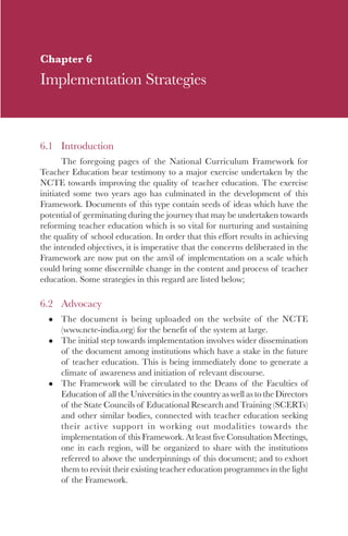 89

Chapter 6
Implementation Strategies


6.1 Introduction
       The foregoing pages of the National Curriculum Framework for
Teacher Education bear testimony to a major exercise undertaken by the
NCTE towards improving the quality of teacher education. The exercise
initiated some two years ago has culminated in the development of this
Framework. Documents of this type contain seeds of ideas which have the
potential of germinating during the journey that may be undertaken towards
reforming teacher education which is so vital for nurturing and sustaining
the quality of school education. In order that this effort results in achieving
the intended objectives, it is imperative that the concerns deliberated in the
Framework are now put on the anvil of implementation on a scale which
could bring some discernible change in the content and process of teacher
education. Some strategies in this regard are listed below;

6.2 Advocacy
      The document is being uploaded on the website of the NCTE
      (www.ncte-india.org) for the benefit of the system at large.
      The initial step towards implementation involves wider dissemination
      of the document among institutions which have a stake in the future
      of teacher education. This is being immediately done to generate a
      climate of awareness and initiation of relevant discourse.
      The Framework will be circulated to the Deans of the Faculties of
      Education of all the Universities in the country as well as to the Directors
      of the State Councils of Educational Research and Training (SCERTs)
      and other similar bodies, connected with teacher education seeking
      their active support in working out modalities towards the
      implementation of this Framework. At least five Consultation Meetings,
      one in each region, will be organized to share with the institutions
      referred to above the underpinnings of this document; and to exhort
      them to revisit their existing teacher education programmes in the light
      of the Framework.
 