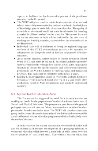 91
aspects, to facilitate the implementation process of the provisions
contained in the Framework.
The NCTE will play a catalytic role in the development of textual and
related materials by commissioning eminent scholars in the disciplines
of knowledge, generic to the field of teacher education. The quality of
materials so developed would set some benchmarks for learning
materials for different levels of teacher education. The current literature
on teacher education in India will be enriched by the new wave of
teaching and learning materials, expounded on the ideas reflected in
the Framework.
Individual states will be facilitated to bring out regional language
versions of the NCTE commissioned materials by adoption or
adaptation to suit the specific needs of the State programmes of teacher
education.
As an interim measure, current models of teacher education offered
by the DIETs such as the D. Ed. and B. Ed. offered under the university
system are required to redesign their courses as well as the programme
structure to include the specific features and structural mechanisms
proposed in the NCFTE in terms of curricular areas and transaction
processes. This task could be completed in the next 1-2 years.
Existing B. Ed. programmes should be reviewed to facilitate the choice
between a 4-year integrated model after +2 or a 2-year model after
graduation, based on State requirements and available institutional
capacity.
6.4 Special Teacher Education Areas
The Framework has suggested the need for a separate exercise on
working out details for the preparation of teachers for the curricular area of
Health and Physical Education. The programme goes beyond the general
pedagogic concerns as it does not fit into the conventional models of teacher
preparation for other curricular areas. The NCTE will constitute an expert
group in this area to discuss the issues related to this field and come out with
a well-deliberated teacher education programme which will effectively serve
the needs of the area.
A similar exercise for teacher education in vocational education will
also be initiated as it requires development of a pedagogy relevant to
vocational education which involves a multitude of skills spread over the
entire spectrum of vocational areas. Conventional teacher education
 