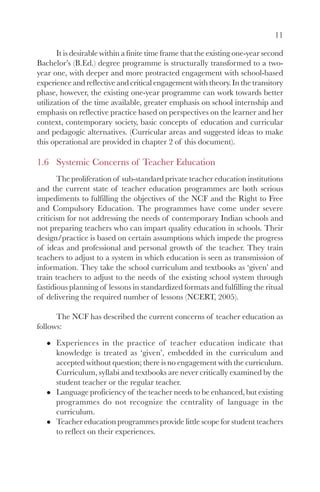 11
It is desirable within a finite time frame that the existing one-year second
Bachelor’s (B.Ed.) degree programme is structurally transformed to a two-
year one, with deeper and more protracted engagement with school-based
experience and reflective and critical engagement with theory. In the transitory
phase, however, the existing one-year programme can work towards better
utilization of the time available, greater emphasis on school internship and
emphasis on reflective practice based on perspectives on the learner and her
context, contemporary society, basic concepts of education and curricular
and pedagogic alternatives. (Curricular areas and suggested ideas to make
this operational are provided in chapter 2 of this document).
1.6 Systemic Concerns of Teacher Education
The proliferation of sub-standard private teacher education institutions
and the current state of teacher education programmes are both serious
impediments to fulfilling the objectives of the NCF and the Right to Free
and Compulsory Education. The programmes have come under severe
criticism for not addressing the needs of contemporary Indian schools and
not preparing teachers who can impart quality education in schools. Their
design/practice is based on certain assumptions which impede the progress
of ideas and professional and personal growth of the teacher. They train
teachers to adjust to a system in which education is seen as transmission of
information. They take the school curriculum and textbooks as ‘given’ and
train teachers to adjust to the needs of the existing school system through
fastidious planning of lessons in standardized formats and fulfilling the ritual
of delivering the required number of lessons (NCERT, 2005).
The NCF has described the current concerns of teacher education as
follows:
Experiences in the practice of teacher education indicate that
knowledge is treated as ‘given’, embedded in the curriculum and
accepted without question; there is no engagement with the curriculum.
Curriculum, syllabi and textbooks are never critically examined by the
student teacher or the regular teacher.
Language proficiency of the teacher needs to be enhanced, but existing
programmes do not recognize the centrality of language in the
curriculum.
Teacher education programmes provide little scope for student teachers
to reflect on their experiences.
 