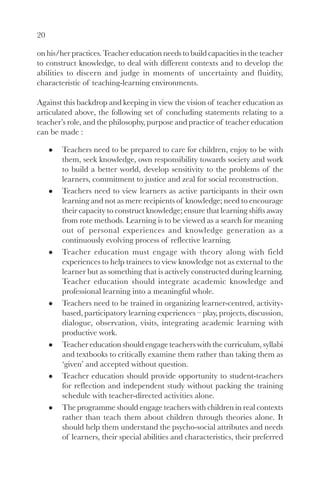20
on his/her practices. Teacher education needs to build capacities in the teacher
to construct knowledge, to deal with different contexts and to develop the
abilities to discern and judge in moments of uncertainty and fluidity,
characteristic of teaching-learning environments.
Against this backdrop and keeping in view the vision of teacher education as
articulated above, the following set of concluding statements relating to a
teacher’s role, and the philosophy, purpose and practice of teacher education
can be made :
Teachers need to be prepared to care for children, enjoy to be with
them, seek knowledge, own responsibility towards society and work
to build a better world, develop sensitivity to the problems of the
learners, commitment to justice and zeal for social reconstruction.
Teachers need to view learners as active participants in their own
learning and not as mere recipients of knowledge; need to encourage
their capacity to construct knowledge; ensure that learning shifts away
from rote methods. Learning is to be viewed as a search for meaning
out of personal experiences and knowledge generation as a
continuously evolving process of reflective learning.
Teacher education must engage with theory along with field
experiences to help trainees to view knowledge not as external to the
learner but as something that is actively constructed during learning.
Teacher education should integrate academic knowledge and
professional learning into a meaningful whole.
Teachers need to be trained in organizing learner-centred, activity-
based, participatory learning experiences – play, projects, discussion,
dialogue, observation, visits, integrating academic learning with
productive work.
Teacher education should engage teachers with the curriculum, syllabi
and textbooks to critically examine them rather than taking them as
‘given’ and accepted without question.
Teacher education should provide opportunity to student-teachers
for reflection and independent study without packing the training
schedule with teacher-directed activities alone.
The programme should engage teachers with children in real contexts
rather than teach them about children through theories alone. It
should help them understand the psycho-social attributes and needs
of learners, their special abilities and characteristics, their preferred
 