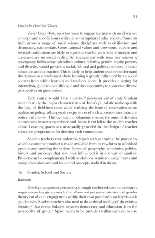 31
Curricular Provision: Theory
Theory Course Work : one or two courses to engage learners with social science
concepts and specific issues critical in contemporary Indian society. Concepts
from across a range of social science disciplines such as civilisation and
democracy, nation-state, Constitutional values and provisions, culture and
societal stratification are likely to equip the teacher with tools of analysis and
a perspective on social reality. An engagement with issues and concerns of
contemporary Indian society: pluralistic culture, identity, gender, equity, poverty
and diversity would provide a social, cultural and political context to locate
education and its practice. This is likely to help student teachers understand
the classroom as a social context where learning is greatly influenced by the social
context from which learners and teachers come. It provides a setting for
interaction, generation of dialogue and the opportunity to appreciate diverse
perspectives on given issues.
Each course would have an in-built field-based unit of study. Student
teachers study the major characteristics of India’s pluralistic make-up with
the help of field interviews while studying the issue of reservation as an
egalitarian policy, collate people’s experiences of such a provision and examine
policy and theory. Through such a pedagogic process, the onus of drawing
connections between experience and theory is not left to the student teacher
alone. Learning spaces are structurally provided in the design of teacher
education programmes for drawing such connections.
Student teachers can undertake projects such as tracing the process by
which a consumer product is made available from its raw form to a finished
product and studying the various factors of geography, economics, politics,
history and sociology that may have influenced it in one way or another.
Projects can be complemented with workshops, seminars, assignments and
group discussions around issues and concepts studied in theory.
(b) Gender, School and Society
Rationale
Developing a gender perspective through teacher education necessarily
requires a pedagogic approach that allows not just systematic study of gender
theory but also an engagement within their own position in society vis-a-vis
gender roles. Student teachers also need to do a critical reading of the existing
literature that draws linkages between democracy and education from the
perspective of gender. Space needs to be provided within such courses to
 