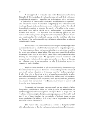 iv
A new approach to curricular areas of teacher education has been
highlighted. The curriculum of teacher education is broadly dealt with under
foundations of education, curriculum and pedagogy and school internship.
The foundations of education include learner studies, contemporary studies,
and educational studies. Curriculum and pedagogy deal with curriculum
studies, pedagogic studies and assessment and evaluation studies. The school
internship is visualized by situating the practice of teaching in the broader
context of vision and the role of teacher and sustained engagement with
learners and schools. In a departure from the existing approaches, the
rationale of each major area alongwith curricular provisions, both in theory
and practicum, have been indicated, leaving scope for individual reflection
on the part of the institutions offering teacher education and the academics
associated with them.
Transaction of the curriculum and evaluating the developing teacher
determine the extent to which the ideas conceptualized are put into practice.
The focus on process-based teacher education has been attempted as models
for practicing teachers to adopt/adapt. The suggestion to establish Teaching
Learning Centres to act as laboratories for the theory and practice of teacher
training has been emphasized. An appropriate focus on continuous and
comprehensive evaluation of developing teachers has been drawn up through
an evaluation protocol and suggestions given for designing instruments for
assessment and evaluation.
The conventional models of teacher education may continue though
the Framework does provide directions towards change in the structural
aspects of teacher education at elementary, secondary and post-graduate
levels. One reform that could achieve a breakthrough to vitalize teacher
education and through it the process of learning and teaching is to break the
isolation of teacher education institutions from the university life, from the
schools and from one another. The Framework reiterates in unequivocal
terms the need for this reform.
Pre-service and in-service components of teacher education being
inseparable, considerable focus has been given in this Framework on
continuing professional development strategies. Since a major area of
weakness in the existing teacher preparation programmes is the quality and
experience of those who have the responsibility of training young entrants
to the profession of teaching, a fresh perspective of preparation of teacher
educators is dealt with in detail.
This Framework is visualized to act as a catalyst to change the profile
of teacher education so that the teacher education institutions become active
 