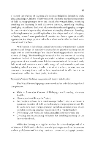 41
a teacher, the practice of teaching and associated rigorous theoretical study
play a crucial part. It is the effectiveness with which the multiple components
of field learning–getting to know the school, observing children, observing
teaching and learning in real classroom contexts, practising teaching,
developing capacities to think with educational theories and applying concepts
in concrete teaching-learning situations, managing classroom learning,
evaluating learners and providing feedback, learning to work with colleagues,
reflecting on one’s own professional practice–are drawn upon to provide
appropriate learning experiences for the student teacher that is critical to the
education of teachers.
At the outset, it can be seen that any attempt towards reform of current
practices and design of innovative approaches in practice teaching should
begin with an understanding of the place of teaching practice in the overall
scheme of things. The first thing to be noted is that the practice of teaching
constitutes the hub of the multiple and varied activities comprising the total
programme of teacher education. It is interconnected with theoretical study,
field work and practicum and a wide range of institutional experiences
involving school students, teachers, student teachers, mentor teacher
educators. In a way, it acts both as the evaluation tool for effective teacher
education as well as its critical quality indicator.
Curricular Provision: Sustained engagement with learners and the school
The School Internship programme needs to have the following critical
components:
Visits to Innovative Centres of Pedagogy and Learning, wherever
feasible;
Classroom-based Research Project;
Internship in schools for a continuous period of 4 days a week and a
minimum duration of 6-10 weeks for a two-year programme and 15-
20 weeks for a four-year programme, including an initial phase of one
week for observing a regular classroom with a regular teacher;
Developing Unit Plans and maintaining Reflective Journals; and
Creating and maintaining resources for teaching-learning in the
Internship schools.
While functioning as a regular teacher for a sustained period of a
minimum of 12-20 weeks, the intern would get an opportunity to learn to set
realistic goals in terms of learning, curricular content and pedagogic practice.
 
