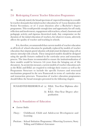 46
2.6 Redesigning Current Teacher Education Programmes
As already stated, the broad spectrum of expected learnings in a would-
be teacher demands that initial teacher education be of 4-year duration after
Senior Secondary; or of 2 years duration after a Bachelor’s degree
programme. This would provide enough time and opportunity for self study,
reflection and involvement, engagement with teachers, school, classroom and
pedagogic activity and rigorous theoretical study. Any compromise on the
duration of the initial education of teachers, for whatever reason, adversely
affects the quality of teacher and teaching in schools.
It is, therefore, recommended that current models of teacher education
at all levels of school education be gradually replaced by models of teacher
education that integrate general education with professional development along with an
intensive internship with schools. These integrated models should be designed
using the specific features outlined in the curricular areas and transaction
process. The time-frame recommended to ensure the institutionalization of
these models would be between 4-6 years from the bringing out of this
document. As an interim measure, current models of teacher education such
as the B.Ed. and D.Ed. are required to redesign their courses as well as the
Programme Structure to include the specific features and structural
mechanisms proposed in the new Framework in terms of curricular areas
and transaction processes. Transaction of teacher education programmes
should follow the broad strategies presented in the following chapter.
SUGGESTED REDESIGN of: (a) D.Ed.: Two-Year Diploma after
+2
(b) B.Ed.: One-Year Degree after
graduation
Area-A: Foundations of Education
Learner Studies
Theory : Childhood, Child and Adolescent Development and
Learning
Practicum : School Initiation Programme; Observing Learners; Story
Telling and Children’s Literature
 
