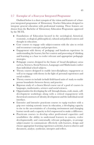 49
2.7 Exemplar of a Four-year Integrated Programme
Outlined below is a short synopsis of the vision and features of a four-
year integrated programme of Elementary Teacher Education designed to
integrate general education with professional training. These features are
drawn from the Bachelor of Elementary Education Programme approved
by the NCTE.
Foundations of Education located in the sociological, historical,
economic, ecological, philosophical, cultural and political context and
thought in education.
Core courses to engage with subject-content with the aim to revisit
and reconstruct concepts and perspectives.
Engagement with theory of pedagogy and hands-on experience in
understanding the learner, his/her context and processing of thinking
and learning as a base to evolve relevant and appropriate pedagogic
strategies.
Pedagogic courses designed in the frame of broad disciplinary areas
such as, Sciences, Social Sciences, Languages and Mathematics rather
than individual school subjects.
Theory courses designed to enable inter-disciplinary engagement as
well as to engage with theory in the light of personal experiences and
social realities.
Theory courses to include in-built field-based units of study to enable
porous boundaries between theory and practice.
Rigorous study of a chosen liberal course out of a pool of courses in
languages, mathematics, sciences and social sciences.
Opportunities for developing the self through drama, craft, music, self-
development workshops along with a critical engagement with
theoretical constructs of identity development and the individual-social
interface.
Extensive and intensive practicum courses to equip teachers with a
grip over existing systemic issues in education, a developing capacity
to rise to the un-certainties of a learning environment and changing
learner needs and a capacity to feel empowered to make a difference.
Practicum courses to develop other professional capacities and
sensibilities: the ability to understand learners in context, evolve
developmentally and contextually relevant pedagogies, re-arrange
subject-matter to communicate effectively with learners, design and
choose appropriate learning experiences activities, learn to observe and
document, analyse, synthesize, interpret and reflect.
 