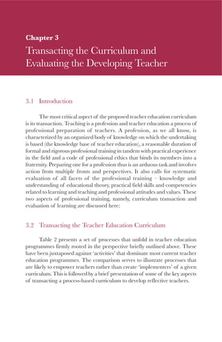 51
Chapter 3
Transacting the Curriculum and
Evaluating the Developing Teacher
3.1 Introduction
The most critical aspect of the proposed teacher education curriculum
is its transaction. Teaching is a profession and teacher education a process of
professional preparation of teachers. A profession, as we all know, is
characterized by an organized body of knowledge on which the undertaking
is based (the knowledge base of teacher education), a reasonable duration of
formal and rigorous professional training in tandem with practical experience
in the field and a code of professional ethics that binds its members into a
fraternity. Preparing one for a profession thus is an arduous task and involves
action from multiple fronts and perspectives. It also calls for systematic
evaluation of all facets of the professional training – knowledge and
understanding of educational theory, practical field skills and competencies
related to learning and teaching and professional attitudes and values. These
two aspects of professional training, namely, curriculum transaction and
evaluation of learning are discussed here:
3.2 Transacting the Teacher Education Curriculum
Table 2 presents a set of processes that unfold in teacher education
programmes firmly rooted in the perspective briefly outlined above. These
have been juxtaposed against ‘activities’ that dominate most current teacher
education programmes. The comparison serves to illustrate processes that
are likely to empower teachers rather than create ‘implementers’ of a given
curriculum. This is followed by a brief presentation of some of the key aspects
of transacting a process-based curriculum to develop reflective teachers.
 