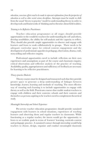 54
education, conscious efforts need to be made to represent explanations from the perspective of
education as well as other social science disciplines. Attempts must be made to shift
from the usual ‘theory to practice’ model to understanding theory in order to
develop tools and frameworks of thinking and to theorize about field realities.
Training to be Reflective Practitioners
Teacher education programmes at all stages should provide
opportunities to the would-be teachers for understanding the self and others,
develop sensibilities, the ability for self-analysis and the capacity to reflect.
They should also provide ample opportunities to observe and engage with
learners and learn to work collaboratively in groups. There needs to be
adequate curricular space for critical content engagement and the
development of professional capacities in pedagogy, observation, drama, craft,
story-telling and reflective enquiry.
Professional opportunities need to include reflection on their own
experiences and assumptions as part of the course and classroom enquiry;
critical observation and reflective analysis of the practice of teaching.
Availability, quality, appropriateness and sufficiency of feedback are necessary
for learning to be reflective practitioners.
Theory-practice Dialectic
Theory courses must be designed and transacted such that they provide
greater space to generate a deep understanding of linkages between
knowledge, learner, learning and methods of teaching. The most effective
way of ensuring such learning is to include opportunities to engage with
theory as well as the field. Practicum courses that enable student teachers to
engage with children and their contexts; schools and their contexts and
themselves as persons aspiring to be teachers need to complement theoretical
study.
Meaningful Internship and School Experience
Pre-service teacher education programmes should provide sustained
engagement with learners in school situations, experiences of teaching
learners and observing them and regular teachers in classrooms. While
functioning as a regular teacher, the intern would get the opportunity to
learn to set realistic goals in terms of learners’ learning, curricula content
and pedagogic practice. A sustained contact through internship would help
teachers to choose, design, organize and conduct meaningful classroom
 