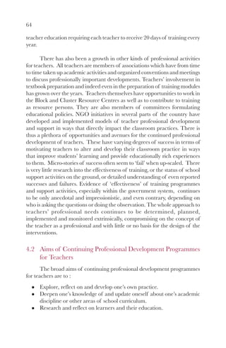64
teacher education requiring each teacher to receive 20 days of training every
year.
There has also been a growth in other kinds of professional activities
for teachers. All teachers are members of associations which have from time
to time taken up academic activities and organized conventions and meetings
to discuss professionally important developments. Teachers’ involvement in
textbook preparation and indeed even in the preparation of training modules
has grown over the years. Teachers themselves have opportunities to work in
the Block and Cluster Resource Centres as well as to contribute to training
as resource persons. They are also members of committees formulating
educational policies. NGO initiatives in several parts of the country have
developed and implemented models of teacher professional development
and support in ways that directly impact the classroom practices. There is
thus a plethora of opportunities and avenues for the continued professional
development of teachers. These have varying degrees of success in terms of
motivating teachers to alter and develop their classroom practice in ways
that improve students’ learning and provide educationally rich experiences
to them. Micro-stories of success often seem to ‘fail’ when up-scaled. There
is very little research into the effectiveness of training, or the status of school
support activities on the ground, or detailed understanding of even reported
successes and failures. Evidence of ‘effectiveness’ of training programmes
and support activities, especially within the government system, continues
to be only anecdotal and impressionistic, and even contrary, depending on
who is asking the questions or doing the observation. The whole approach to
teachers’ professional needs continues to be determined, planned,
implemented and monitored extrinsically, compromising on the concept of
the teacher as a professional and with little or no basis for the design of the
interventions.
4.2 Aims of Continuing Professional Development Programmes
for Teachers
The broad aims of continuing professional development programmes
for teachers are to :
Explore, reflect on and develop one’s own practice.
Deepen one’s knowledge of and update oneself about one’s academic
discipline or other areas of school curriculum.
Research and reflect on learners and their education.
 