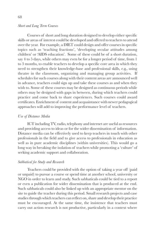 68
Short and Long Term Courses
Courses of short and long duration designed to develop either specific
skills or areas of interest could be developed and offered to teachers to attend
over the year. For example, a DIET could design and offer courses in specific
topics such as ‘teaching fractions’, ‘developing secular attitudes among
children’ or ‘AIDS education’. Some of these could be of a short duration,
say 4 to 5 days, while others may even be for a longer period of time, from 1
to 3 months, to enable teachers to develop a specific core area in which they
need to strengthen their knowledge-base and professional skills, e.g., using
theatre in the classroom, organizing and managing group activities. If
schedules for such courses along with their content areas are announced well
in advance, teachers could sign up and take these courses as and when they
wish to. Some of these courses may be designed as continuous periods while
others may be designed with gaps in between, during which teachers could
practice and come back to share experiences. Such courses could award
certificates. Enrichment of content and acquaintance with newer pedagogical
approaches will add to improving the performance level of teachers.
Use of Distance Media
ICT including TV, radio, telephony and internet are useful as resources
and providing access to ideas or for the wider dissemination of information.
Distance media can be effectively used to keep teachers in touch with other
professionals in the field and to give access to professionals in education as
well as in pure academic disciplines (within universities). This would go a
long way in breaking the isolation of teachers while promoting a ‘culture’ of
seeking academic support and collaboration.
Sabbatical for Study and Research
Teachers could be provided with the option of taking a year off (paid
or unpaid) to pursue a course or spend time at another school, university or
NGO in order to learn and study. Such sabbaticals could be tied to a report
or even a publication for wider dissemination that is produced at the end.
Such sabbaticals could also be linked up with an appropriate mentor on the
site to guide the teacher during this period. Small research projects and case
studies through which teachers can reflect on, share and develop their practice
must be encouraged. At the same time, the insistence that teachers must
carry out action research is not productive, particularly in a context where
 